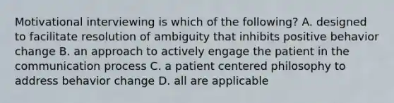 Motivational interviewing is which of the following? A. designed to facilitate resolution of ambiguity that inhibits positive behavior change B. an approach to actively engage the patient in the communication process C. a patient centered philosophy to address behavior change D. all are applicable