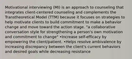 Motivational interviewing (MI) is an approach to counseling that integrates client-centered counseling and complements the Transtheoretical Model (TTM) because it focuses on strategies to help motivate clients to build commitment to make a behavior change and move toward the action stage. "a collaborative conversation style for strengthening a person's own motivation and commitment to change" •Increase self-efficacy by empowering the client/patient. •Helps resolve ambivalence by increasing discrepancy between the client's current behaviors and desired goals while decreasing resistance