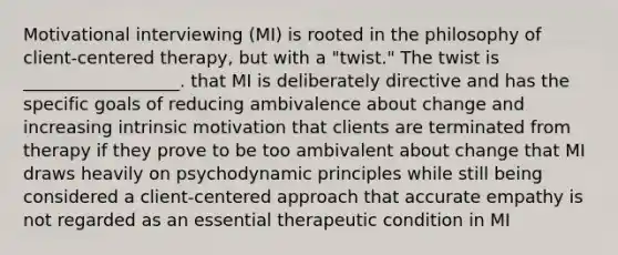 Motivational interviewing (MI) is rooted in the philosophy of client-centered therapy, but with a "twist." The twist is __________________. that MI is deliberately directive and has the specific goals of reducing ambivalence about change and increasing intrinsic motivation that clients are terminated from therapy if they prove to be too ambivalent about change that MI draws heavily on psychodynamic principles while still being considered a client-centered approach that accurate empathy is not regarded as an essential therapeutic condition in MI