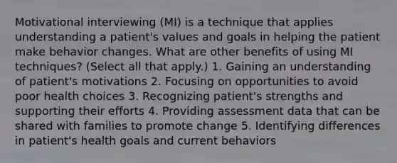 Motivational interviewing (MI) is a technique that applies understanding a patient's values and goals in helping the patient make behavior changes. What are other benefits of using MI techniques? (Select all that apply.) 1. Gaining an understanding of patient's motivations 2. Focusing on opportunities to avoid poor health choices 3. Recognizing patient's strengths and supporting their efforts 4. Providing assessment data that can be shared with families to promote change 5. Identifying differences in patient's health goals and current behaviors