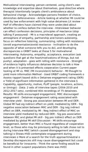 Motivational interviewing: person centered, using client's own knowledge and expertise about themselves, goal-directive where therapist intentionally targets client's ambivalence about behavioral change - Acknowledges persons freedom of choice, diminishes defensiveness - Article looking at whether MI could be used by law enforcement with high value detainees Lit review - Half of offenders have claimed they were undecided about whether to confess before the interview - Interviewer behavior can effect confession decisions, principles of reactance (stop talking if pressured) - MI is a macrolevel approach, creating an atmosphere of empathy, partnership and honors autonomy, focus on reflective listening, summarizing, rolling with resistance (avoid argumentation/avoid reactance - inclination to do the opposite of what someone tells you to do), and developing discrepancies o ORBIT looks at these 5 for motivational interviewing: Autonomy, empathy, acceptance, evocation (ask questions that get at the heart/motivations of things, but not pushy), adaptation - goes with rolling with resistance - Strength of evidence highly influences detainee decision to talk o How and when it is presented effects cooperation Current paper looking at MI vs. MIIC (MI inconsistent) behavior - MI thought to yield more information Method - Used ORBIT coding framework o Assess rapport based skills o Detainee engagement rating (DER) o Yield of significant information gathered in the interview § Capability, opportunity, motive, PLAT (people, locations, actions, or timings) - Data: 2 sets of interview tapes (2004-2010 and 2012-2017 sets), combined 804 recordings of 75 detainees. Results: MI skills encouraged engagement, MIIC discouraged engagement - Detainee engagement rating associated with interview yield - Strong pos association between MI and DER - Global MI had sig indirect effect on yield, mediated by DER - Sig negative association between MIIC and DER - Sig neg indirect effect on DER, mediated by MI - Neg indirect effect of MIIC on interview yield mediated by reduced DER - Sig pos association between MIC and global MI skill - Sig pos indirect effect on DER mediated by global MI skill Discussion - MI skills encourage engagement, better than MIIC o Found regardless of cooperation level, so those who may be previously willing to talk chose not to during interview MIIC (which caused disengagement and stop talking) o Shows HVD contemplate engagement during interviews o More of a search for the truth approach/neutral o Develop discrepancies still may cause disengagement but could be beneficial for innocents - Think the same finding would be found in other suspect populations (here was HVD)