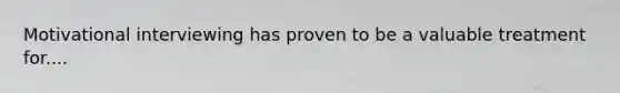 Motivational interviewing has proven to be a valuable treatment for....