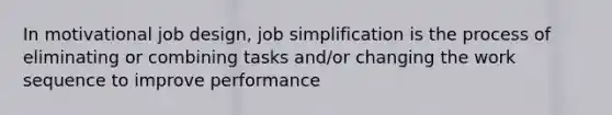 In motivational job design, job simplification is the process of eliminating or combining tasks and/or changing the work sequence to improve performance