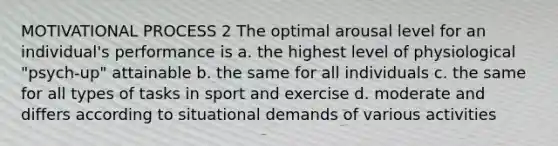 MOTIVATIONAL PROCESS 2 The optimal arousal level for an individual's performance is a. the highest level of physiological "psych-up" attainable b. the same for all individuals c. the same for all types of tasks in sport and exercise d. moderate and differs according to situational demands of various activities