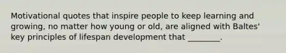 Motivational quotes that inspire people to keep learning and growing, no matter how young or old, are aligned with Baltes' key principles of lifespan development that ________.