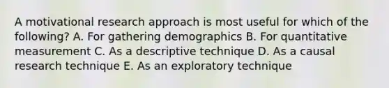 A motivational research approach is most useful for which of the​ following? A. For gathering demographics B. For quantitative measurement C. As a descriptive technique D. As a causal research technique E. As an exploratory technique