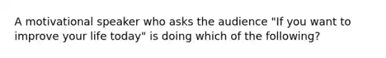 A motivational speaker who asks the audience "If you want to improve your life today" is doing which of the following?