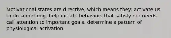 Motivational states are directive, which means they: activate us to do something. help initiate behaviors that satisfy our needs. call attention to important goals. determine a pattern of physiological activation.