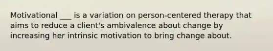 Motivational ___ is a variation on person-centered therapy that aims to reduce a client's ambivalence about change by increasing her intrinsic motivation to bring change about.