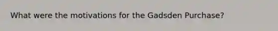 What were the motivations for the Gadsden Purchase?