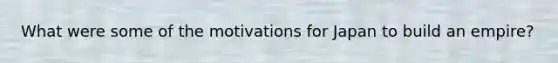 What were some of the motivations for Japan to build an empire?