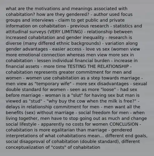 what are the motivations and meanings associated with cohabitation? how are they gendered? - author used focus groups and interviews - claim to get public and private information on cohabitation - previous research - statistics and attitudinal surveys (VERY LIMITING) - relationship between increased cohabitation and gender inequality - research is diverse (many differed ethnic backgrounds) - variation along gender advantages - easier access - love vs sex (women view more emotional connection whereas men view more sex in cohabitation - lessen individual financial burden - increase in financial assets - more time TESTING THE RELATIONSHIP - cohabitation represents greater commitment for men and women - women use cohabitation as a step towards marriage - men view as "temporary wife" - more sex disadvantages - sexual double standard for women - seen as more "loose" - had sex before marriage - woman is a "slut" for having sex but man is viewed as "stud" - "why buy the cow when the milk is free?" - delays in relationship commitment for men - men want all the benefits (sex) without marriage - social freedom for men - when living together, men have to stop going out as much and change social lifestyle - apparently no costs for women CONCLUSION - cohabitation is more egalitarian than marriage - gendered interpretations of what cohabitations mean... different end goals, social disapproval of cohabitation (double standard), different conceptualization of "costs" of cohabitation