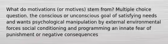 What do motivations (or motives) stem from? Multiple choice question. the conscious or unconscious goal of satisfying needs and wants psychological manipulation by <a href='https://www.questionai.com/knowledge/kwHUue7ADq-external-environment' class='anchor-knowledge'>external environment</a>al forces social conditioning and programming an innate fear of punishment or negative consequences