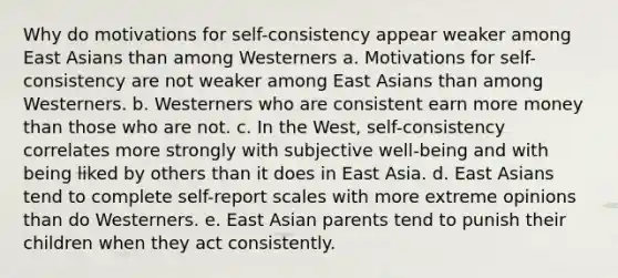 Why do motivations for self-consistency appear weaker among East Asians than among Westerners a. Motivations for self-consistency are not weaker among East Asians than among Westerners. b. Westerners who are consistent earn more money than those who are not. c. In the West, self-consistency correlates more strongly with subjective well-being and with being liked by others than it does in East Asia. d. East Asians tend to complete self-report scales with more extreme opinions than do Westerners. e. East Asian parents tend to punish their children when they act consistently.