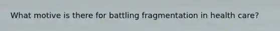 What motive is there for battling fragmentation in health care?