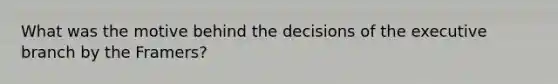 What was the motive behind the decisions of the executive branch by the Framers?