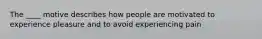 The ____ motive describes how people are motivated to experience pleasure and to avoid experiencing pain