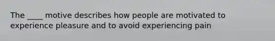 The ____ motive describes how people are motivated to experience pleasure and to avoid experiencing pain