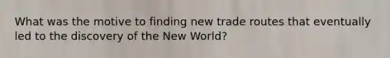 What was the motive to finding new trade routes that eventually led to the discovery of the New World?