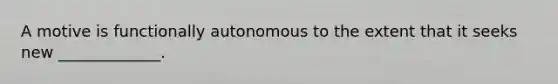 A motive is functionally autonomous to the extent that it seeks new _____________.