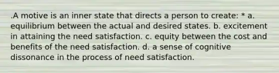 .A motive is an inner state that directs a person to create: * a. equilibrium between the actual and desired states. b. excitement in attaining the need satisfaction. c. equity between the cost and benefits of the need satisfaction. d. a sense of cognitive dissonance in the process of need satisfaction.