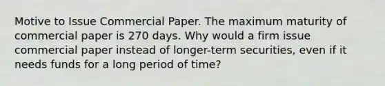 Motive to Issue Commercial Paper. The maximum maturity of commercial paper is 270 days. Why would a firm issue commercial paper instead of longer-term securities, even if it needs funds for a long period of time?