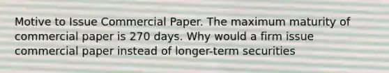 Motive to Issue Commercial Paper. The maximum maturity of commercial paper is 270 days. Why would a firm issue commercial paper instead of longer-term securities