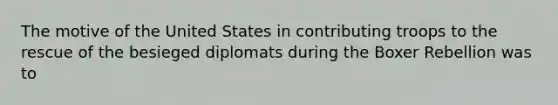 The motive of the United States in contributing troops to the rescue of the besieged diplomats during the Boxer Rebellion was to