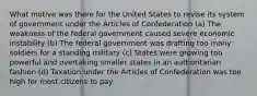 What motive was there for the United States to revise its system of government under the Articles of Confederation (a) The weakness of the federal government caused severe economic instability (b) The federal government was drafting too many soldiers for a standing military (c) States were growing too powerful and overtaking smaller states in an authoritarian fashion (d) Taxation under the Articles of Confederation was too high for most citizens to pay