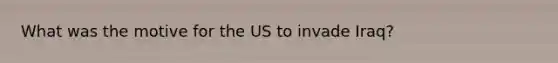 What was the motive for the US to invade Iraq?