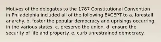 Motives of the delegates to the 1787 Constitutional Convention in Philadelphia included all of the following EXCEPT to a. forestall anarchy. b. foster the popular democracy and uprisings occurring in the various states. c. preserve the union. d. ensure the security of life and property. e. curb unrestrained democracy.