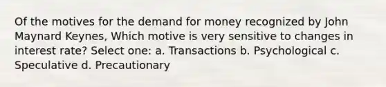 Of the motives for the demand for money recognized by John Maynard Keynes, Which motive is very sensitive to changes in interest rate? Select one: a. Transactions b. Psychological c. Speculative d. Precautionary