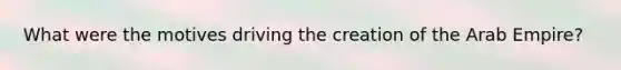 What were the motives driving the creation of the Arab Empire?
