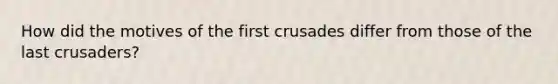 How did the motives of the first crusades differ from those of the last crusaders?