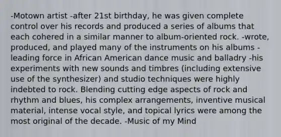 -Motown artist -after 21st birthday, he was given complete control over his records and produced a series of albums that each cohered in a similar manner to album-oriented rock. -wrote, produced, and played many of the instruments on his albums -leading force in African American dance music and balladry -his experiments with new sounds and timbres (including extensive use of the synthesizer) and studio techniques were highly indebted to rock. Blending cutting edge aspects of rock and rhythm and blues, his complex arrangements, inventive musical material, intense vocal style, and topical lyrics were among the most original of the decade. -Music of my Mind