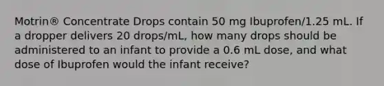 Motrin® Concentrate Drops contain 50 mg Ibuprofen/1.25 mL. If a dropper delivers 20 drops/mL, how many drops should be administered to an infant to provide a 0.6 mL dose, and what dose of Ibuprofen would the infant receive?