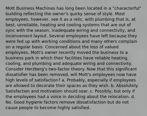 Mott Business Machines has long been located in a "characterful" building reflecting the owner's quirky sense of style. Most employees, however, see it as a relic, with plumbing that is, at best, unreliable, heating and cooling systems that are out of sync with the season, inadequate wiring and connectivity, and inconvenient layout. Several employees have left because they were fed up with working conditions and many others complain on a regular basis. Concerned about the loss of valued employees, Mott's owner recently moved the business to a business park in which their facilities have reliable heating, cooling, and plumbing and adequate wiring and connectivity. Consider Herzberg's two-factor theory. Now that this significant dissatisfier has been removed, will Mott's employees now have high levels of satisfaction? a. Probably, especially if employees are allowed to decorate their spaces as they wish. b. Absolutely. Satisfaction and motivation should soar. c. Possibly, but only if the employees had a voice in deciding about the relocation. d. No. Good hygiene factors remove dissatisfaction but do not cause people to become highly satisfied.