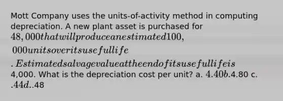 Mott Company uses the units-of-activity method in computing depreciation. A new plant asset is purchased for 48,000 that will produce an estimated 100,000 units over its useful life. Estimated salvage value at the end of its useful life is4,000. What is the depreciation cost per unit? a. 4.40 b.4.80 c. .44 d..48