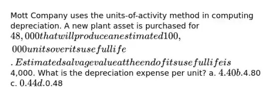 Mott Company uses the units-of-activity method in computing depreciation. A new plant asset is purchased for 48,000 that will produce an estimated 100,000 units over its useful life. Estimated salvage value at the end of its useful life is4,000. What is the depreciation expense per unit? a. 4.40 b.4.80 c. 0.44 d.0.48