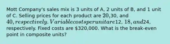 Mott Company's sales mix is 3 units of A, 2 units of B, and 1 unit of C. Selling prices for each product are 20,30, and 40, respectively. Variable costs per unit are12, 18, and24, respectively. Fixed costs are 320,000. What is the break-even point in composite units?