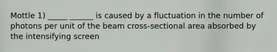 Mottle 1) _____ ______ is caused by a fluctuation in the number of photons per unit of the beam cross-sectional area absorbed by the intensifying screen