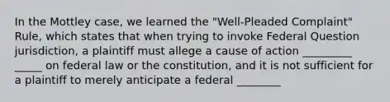 In the Mottley case, we learned the "Well-Pleaded Complaint" Rule, which states that when trying to invoke Federal Question jurisdiction, a plaintiff must allege a cause of action _________ _____ on federal law or the constitution, and it is not sufficient for a plaintiff to merely anticipate a federal ________