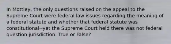 In Mottley, the only questions raised on the appeal to the Supreme Court were federal law issues regarding the meaning of a federal statute and whether that federal statute was constitutional--yet the Supreme Court held there was not federal question jurisdiction. True or False?