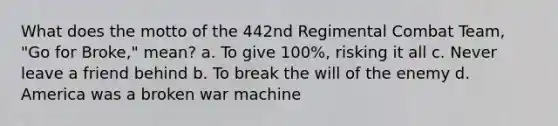 What does the motto of the 442nd Regimental Combat Team, "Go for Broke," mean? a. To give 100%, risking it all c. Never leave a friend behind b. To break the will of the enemy d. America was a broken war machine