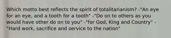 Which motto best reflects the spirit of totalitarianism? -"An eye for an eye, and a tooth for a tooth" -"Do on to others as you would have other do on to you" -"for God, King and Country" -"Hard work, sacrifice and service to the nation"