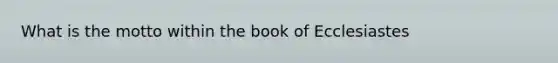 What is the motto within the book of Ecclesiastes