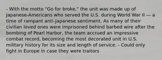 - With the motto "Go for broke," the unit was made up of Japanese-Americans who served the U.S. during World War II ― a time of rampant anti-Japanese sentiment. As many of their civilian loved ones were imprisoned behind barbed wire after the bombing of Pearl Harbor, the team accrued an impressive combat record, becoming the most decorated unit in U.S. military history for its size and length of service. - Could only fight in Europe in case they were traitors