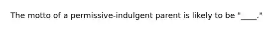 The motto of a permissive-indulgent parent is likely to be "____."