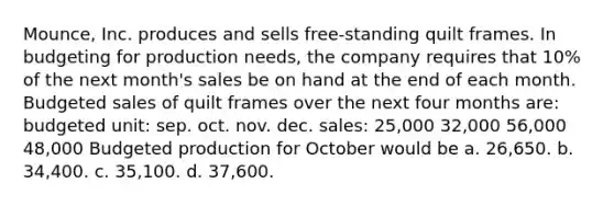 Mounce, Inc. produces and sells free-standing quilt frames. In budgeting for production needs, the company requires that 10% of the next month's sales be on hand at the end of each month. Budgeted sales of quilt frames over the next four months are: budgeted unit: sep. oct. nov. dec. sales: 25,000 32,000 56,000 48,000 Budgeted production for October would be a. 26,650. b. 34,400. c. 35,100. d. 37,600.