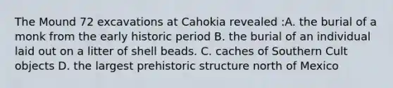 The Mound 72 excavations at Cahokia revealed :A. the burial of a monk from the early historic period B. the burial of an individual laid out on a litter of shell beads. C. caches of Southern Cult objects D. the largest prehistoric structure north of Mexico